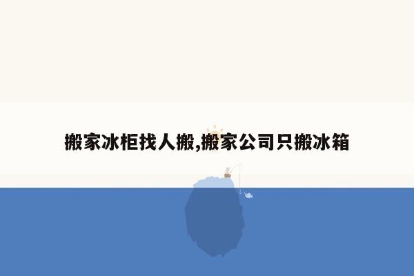 搬家冰柜找人搬,搬家公司只搬冰箱