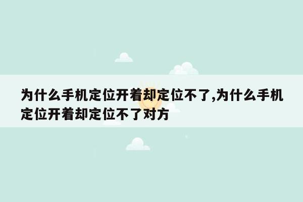 为什么手机定位开着却定位不了,为什么手机定位开着却定位不了对方