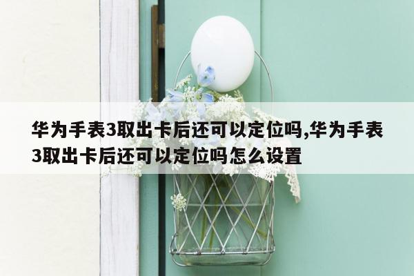 华为手表3取出卡后还可以定位吗,华为手表3取出卡后还可以定位吗怎么设置