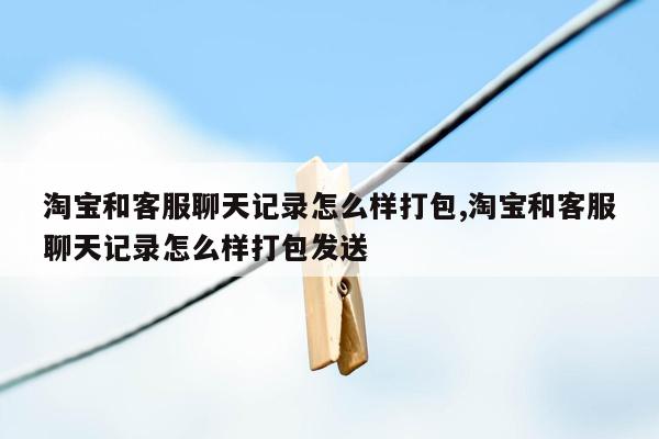 淘宝和客服聊天记录怎么样打包,淘宝和客服聊天记录怎么样打包发送