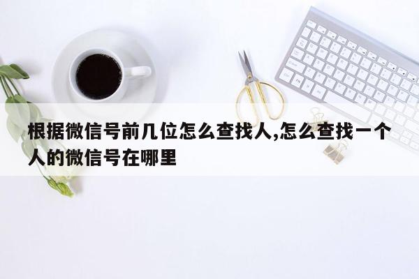 根据微信号前几位怎么查找人,怎么查找一个人的微信号在哪里