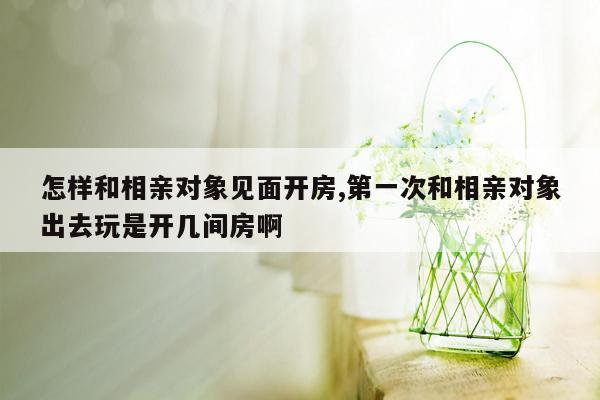 怎样和相亲对象见面开房,第一次和相亲对象出去玩是开几间房啊