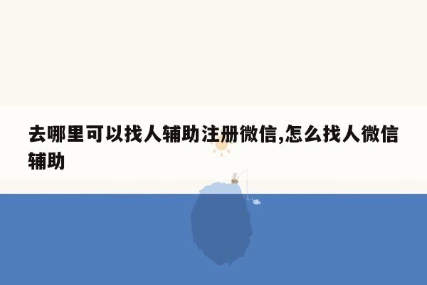 去哪里可以找人辅助注册微信,怎么找人微信辅助