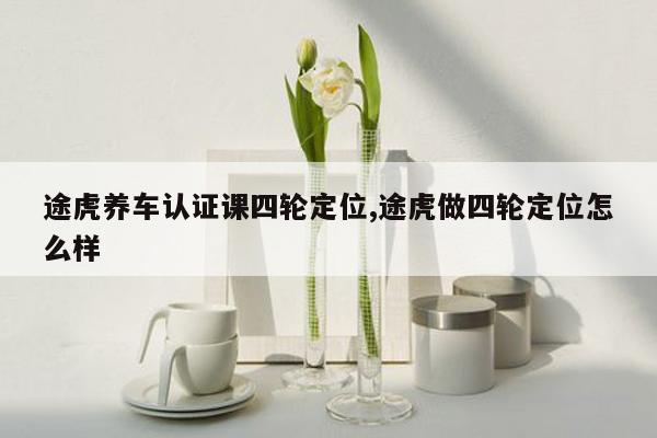 途虎养车认证课四轮定位,途虎做四轮定位怎么样