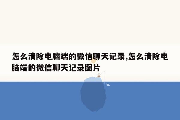 怎么清除电脑端的微信聊天记录,怎么清除电脑端的微信聊天记录图片