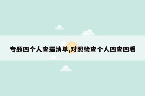 专题四个人查摆清单,对照检查个人四查四看