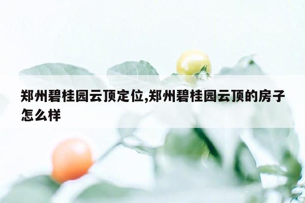 郑州碧桂园云顶定位,郑州碧桂园云顶的房子怎么样