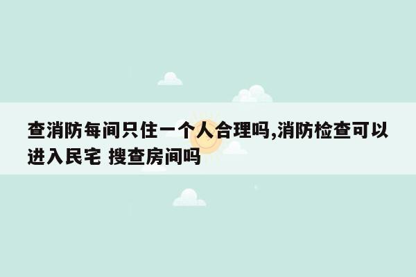 查消防每间只住一个人合理吗,消防检查可以进入民宅 搜查房间吗