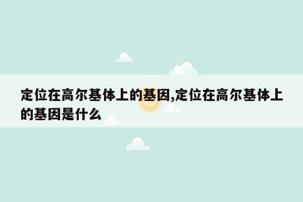 定位在高尔基体上的基因,定位在高尔基体上的基因是什么