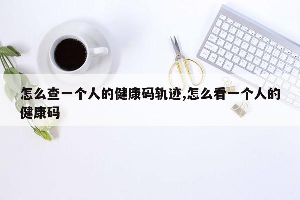 怎么查一个人的健康码轨迹,怎么看一个人的健康码