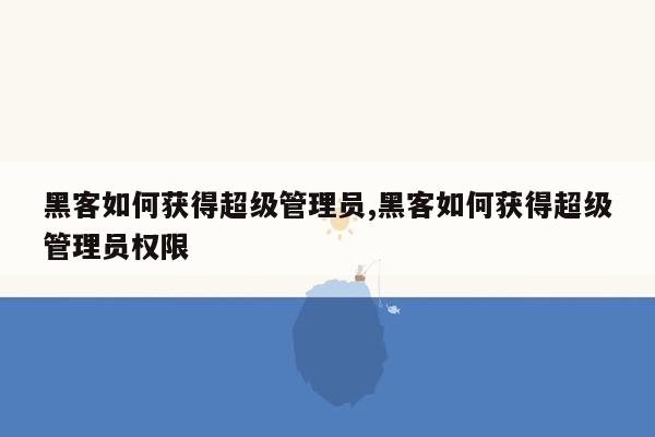 黑客如何获得超级管理员,黑客如何获得超级管理员权限