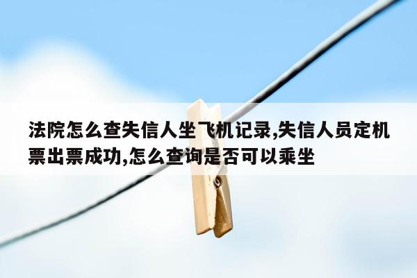 法院怎么查失信人坐飞机记录,失信人员定机票出票成功,怎么查询是否可以乘坐