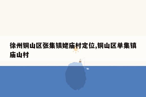 徐州铜山区张集镇姥庙村定位,铜山区单集镇庙山村